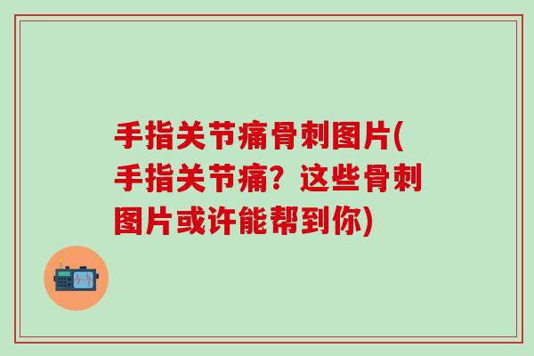 手指关节痛骨刺图片(手指关节痛？这些骨刺图片或许能帮到你)