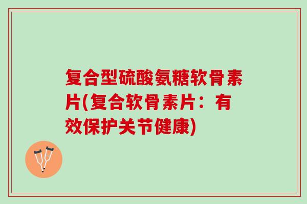 复合型硫酸氨糖软骨素片(复合软骨素片：有效保护关节健康)