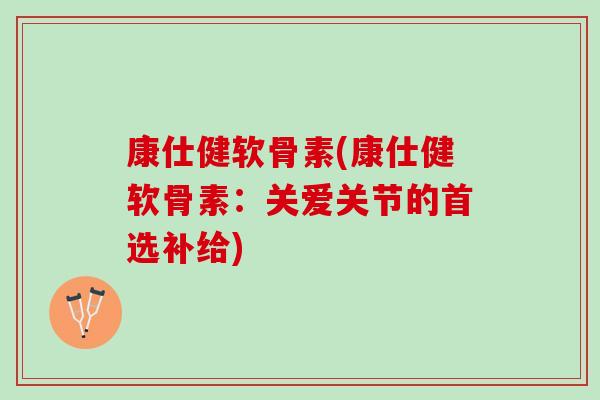 康仕健软骨素(康仕健软骨素：关爱关节的首选补给)