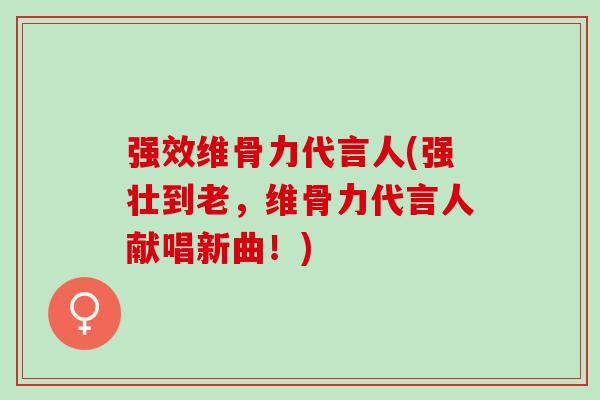 强效维骨力代言人(强壮到老，维骨力代言人献唱新曲！)