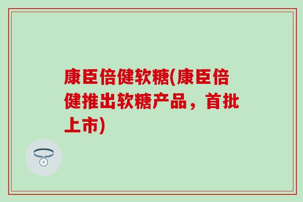 康臣倍健软糖(康臣倍健推出软糖产品，首批上市)
