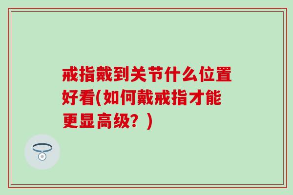 戒指戴到关节什么位置好看(如何戴戒指才能更显高级？)