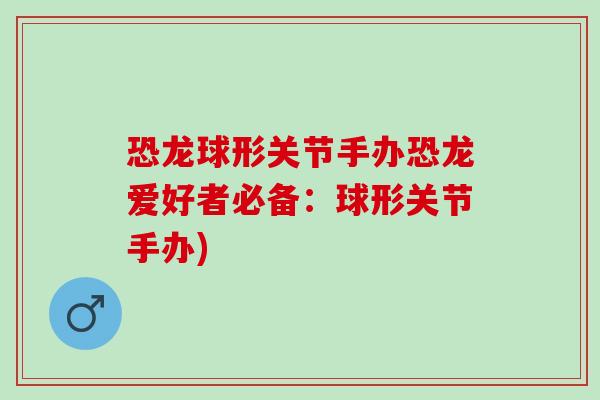 恐龙球形关节手办恐龙爱好者必备：球形关节手办)