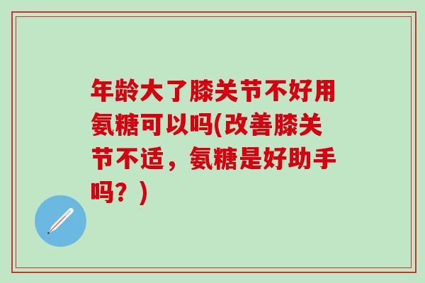 年龄大了膝关节不好用氨糖可以吗(改善膝关节不适，氨糖是好助手吗？)