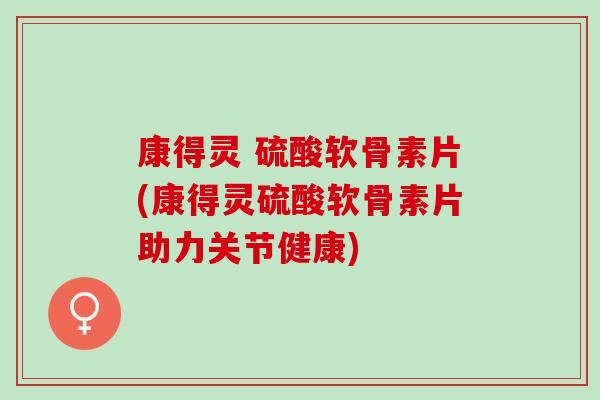 康得灵 硫酸软骨素片(康得灵硫酸软骨素片助力关节健康)