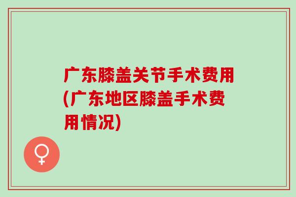 广东膝盖关节手术费用(广东地区膝盖手术费用情况)
