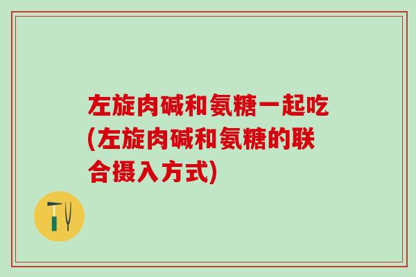 左旋肉碱和氨糖一起吃(左旋肉碱和氨糖的联合摄入方式) 左旋肉碱和氨糖一起吃(左旋肉碱和氨糖的联合摄入方式)