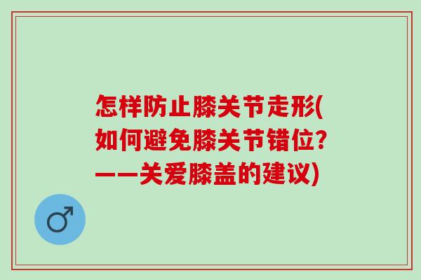 怎样防止膝关节走形(如何避免膝关节错位？——关爱膝盖的建议)