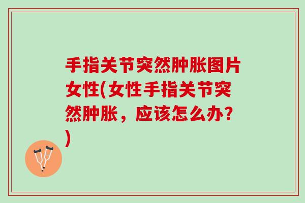 手指关节突然肿胀图片女性(女性手指关节突然肿胀，应该怎么办？)