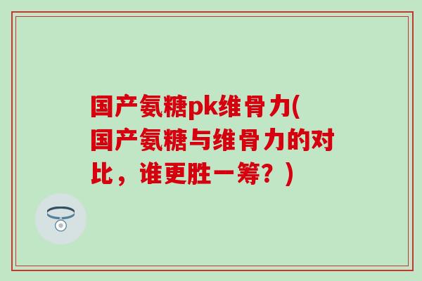 国产氨糖pk维骨力(国产氨糖与维骨力的对比，谁更胜一筹？)