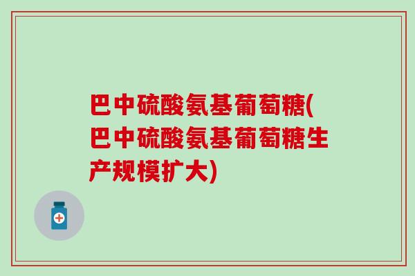 巴中硫酸氨基葡萄糖(巴中硫酸氨基葡萄糖生产规模扩大)
