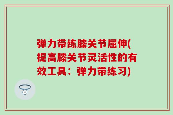 弹力带练膝关节屈伸(提高膝关节灵活性的有效工具：弹力带练习)