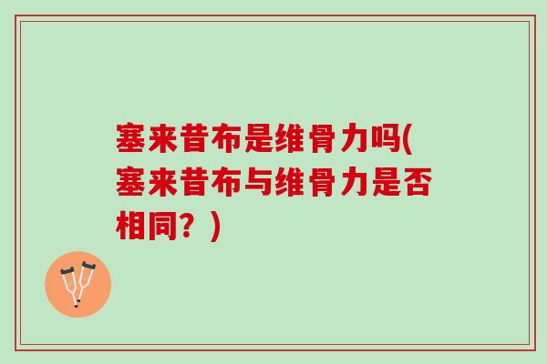 塞来昔布是维骨力吗(塞来昔布与维骨力是否相同?) 塞来昔布是维骨力吗(塞来昔布与维骨力是否相同?)
