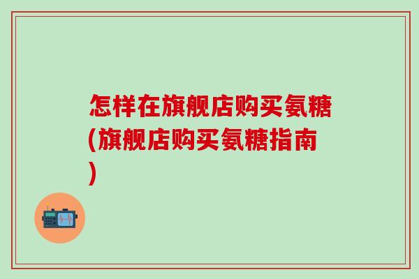 怎样在旗舰店购买氨糖(旗舰店购买氨糖指南)