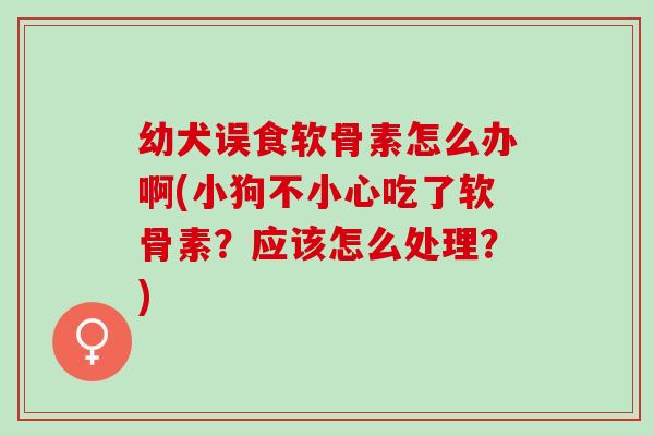 幼犬误食软骨素怎么办啊(小狗不小心吃了软骨素？应该怎么处理？)