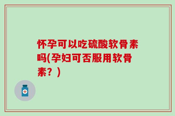 怀孕可以吃硫酸软骨素吗(孕妇可否服用软骨素？)