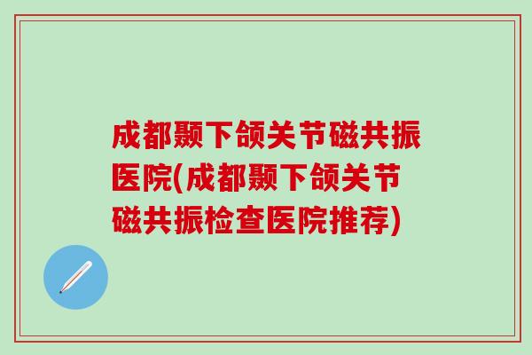 成都颞下颌关节磁共振医院(成都颞下颌关节磁共振检查医院推荐)
