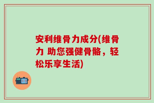 安利维骨力成分(维骨力 助您强健骨骼,轻松乐享生活) 安利维骨力成分(维骨力 助您强健骨骼,轻松乐享生活)