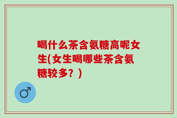 喝什么茶含氨糖高呢女生(女生喝哪些茶含氨糖较多？)