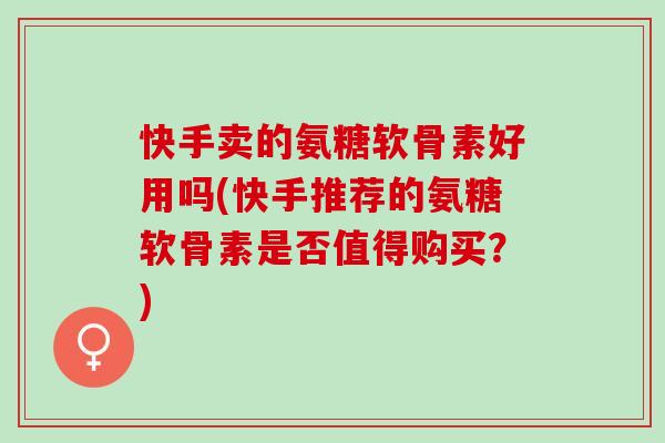 快手卖的氨糖软骨素好用吗(快手推荐的氨糖软骨素是否值得购买？)
