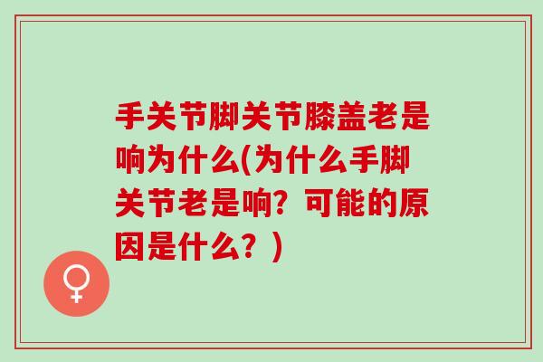 手关节脚关节膝盖老是响为什么(为什么手脚关节老是响？可能的原因是什么？)