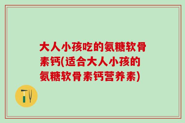 大人小孩吃的氨糖软骨素钙(适合大人小孩的氨糖软骨素钙营养素)
