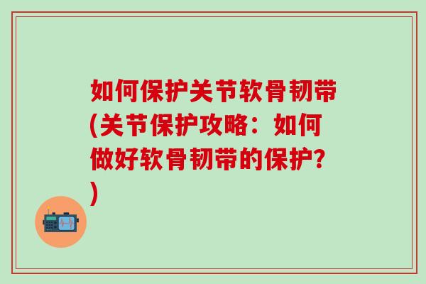 如何保护关节软骨韧带(关节保护攻略：如何做好软骨韧带的保护？)