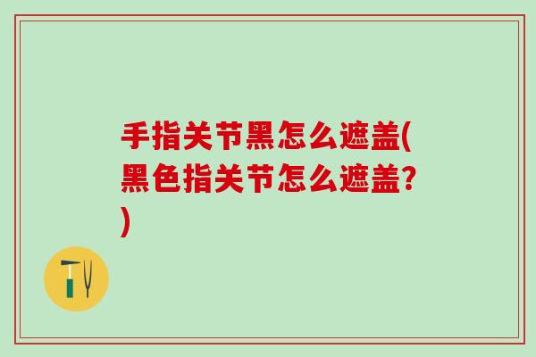 手指关节黑怎么遮盖(黑色指关节怎么遮盖？)