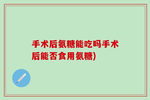 手术后氨糖能吃吗手术后能否食用氨糖)