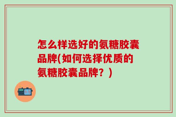怎么样选好的氨糖胶囊品牌(如何选择优质的氨糖胶囊品牌？)