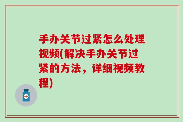 手办关节过紧怎么处理视频(解决手办关节过紧的方法，详细视频教程)