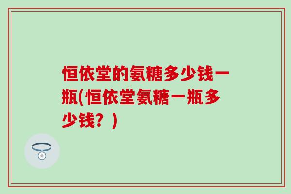 恒依堂的氨糖多少钱一瓶(恒依堂氨糖一瓶多少钱？)