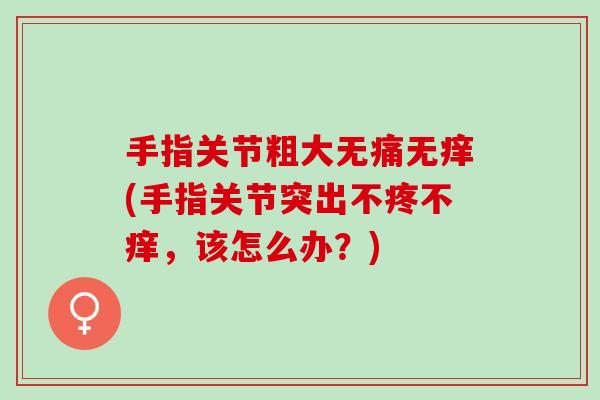 手指关节粗大无痛无痒(手指关节突出不疼不痒，该怎么办？)