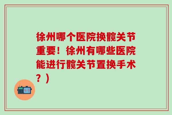 徐州哪个医院换髋关节重要！徐州有哪些医院能进行髋关节置换手术？)