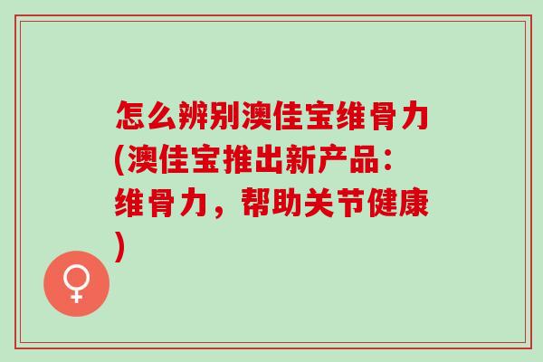 怎么辨别澳佳宝维骨力(澳佳宝推出新产品：维骨力，帮助关节健康)