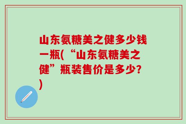山东氨糖美之健多少钱一瓶(“山东氨糖美之健”瓶装售价是多少？)