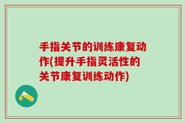 手指关节的训练康复动作(提升手指灵活性的关节康复训练动作)