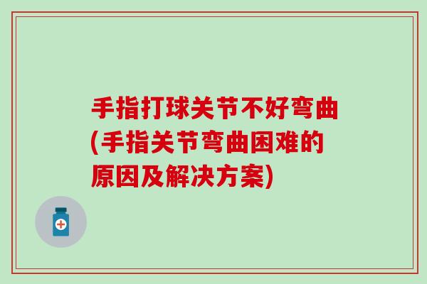 手指打球关节不好弯曲(手指关节弯曲困难的原因及解决方案)