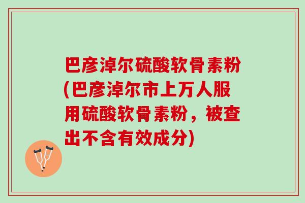 巴彦淖尔硫酸软骨素粉(巴彦淖尔市上万人服用硫酸软骨素粉，被查出不含有效成分)