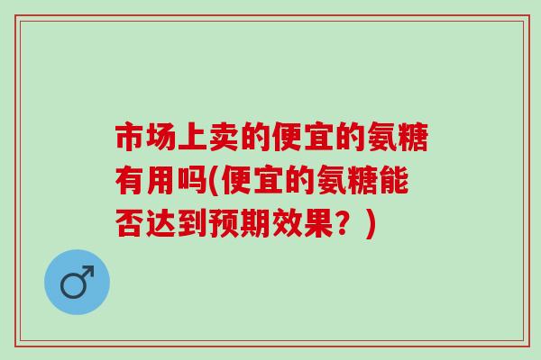 市场上卖的便宜的氨糖有用吗(便宜的氨糖能否达到预期效果？)