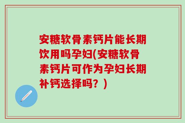 安糖软骨素钙片能长期饮用吗孕妇(安糖软骨素钙片可作为孕妇长期补钙选择吗？)