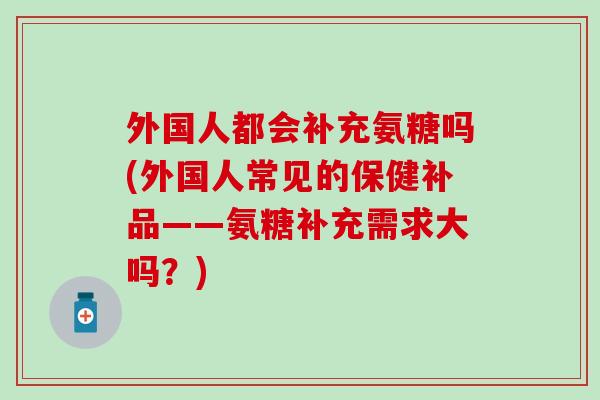 外国人都会补充氨糖吗(外国人常见的保健补品——氨糖补充需求大吗？)
