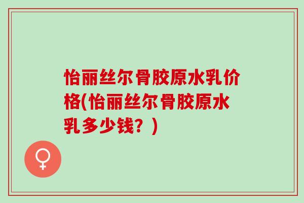 怡丽丝尔骨胶原水乳价格(怡丽丝尔骨胶原水乳多少钱？)