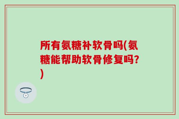 所有氨糖补软骨吗(氨糖能帮助软骨修复吗？)