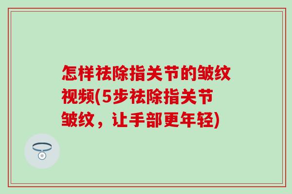 怎样祛除指关节的皱纹视频(5步祛除指关节皱纹，让手部更年轻)