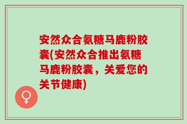安然众合氨糖马鹿粉胶囊(安然众合推出氨糖马鹿粉胶囊，关爱您的关节健康)