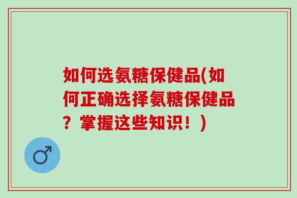 如何选氨糖保健品(如何正确选择氨糖保健品？掌握这些知识！)