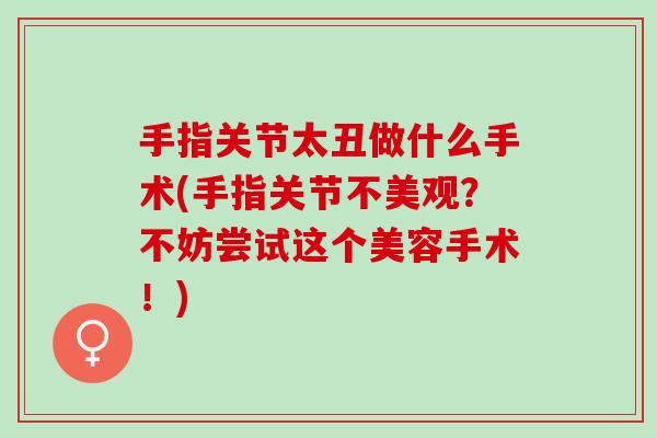 手指关节太丑做什么手术(手指关节不美观？不妨尝试这个美容手术！)