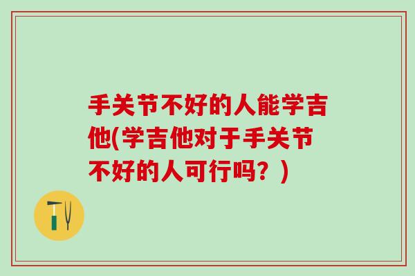 手关节不好的人能学吉他(学吉他对于手关节不好的人可行吗？)