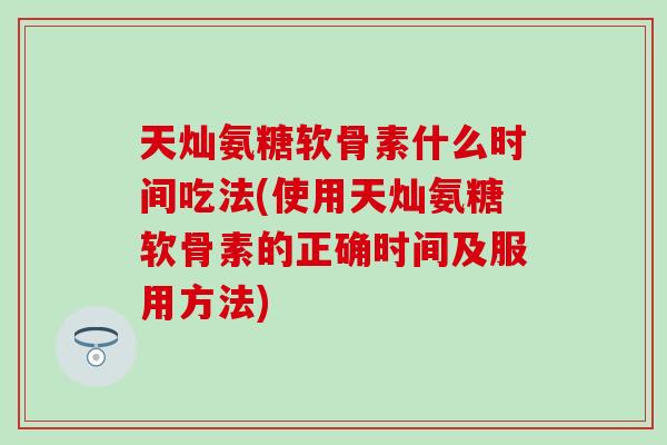天灿氨糖软骨素什么时间吃法(使用天灿氨糖软骨素的正确时间及服用方法)